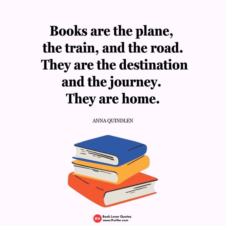 Books are the plane,  the train, and the road.  They are the destination and the journey.  They are home.  Anna Quindlen-book lover quotes iforher