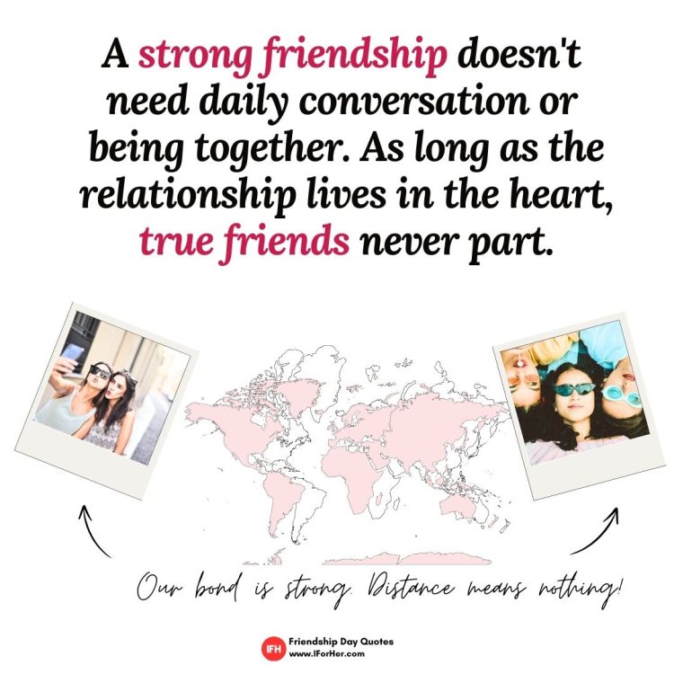 A strong friendship doesn't  need daily conversation or  being together. As long as the relationship lives in the heart, true friends never part.-Friendship Day Quotes iforher
