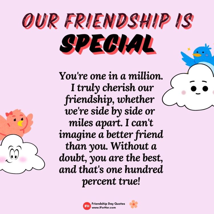 Our friendship is special. You're one in a million.  I truly cherish our friendship, whether  we're side by side or  miles apart. I can't imagine a better friend than you. Without a doubt, you are the best, and that's one hundred percent true!-Friendship Day Quotes iforher