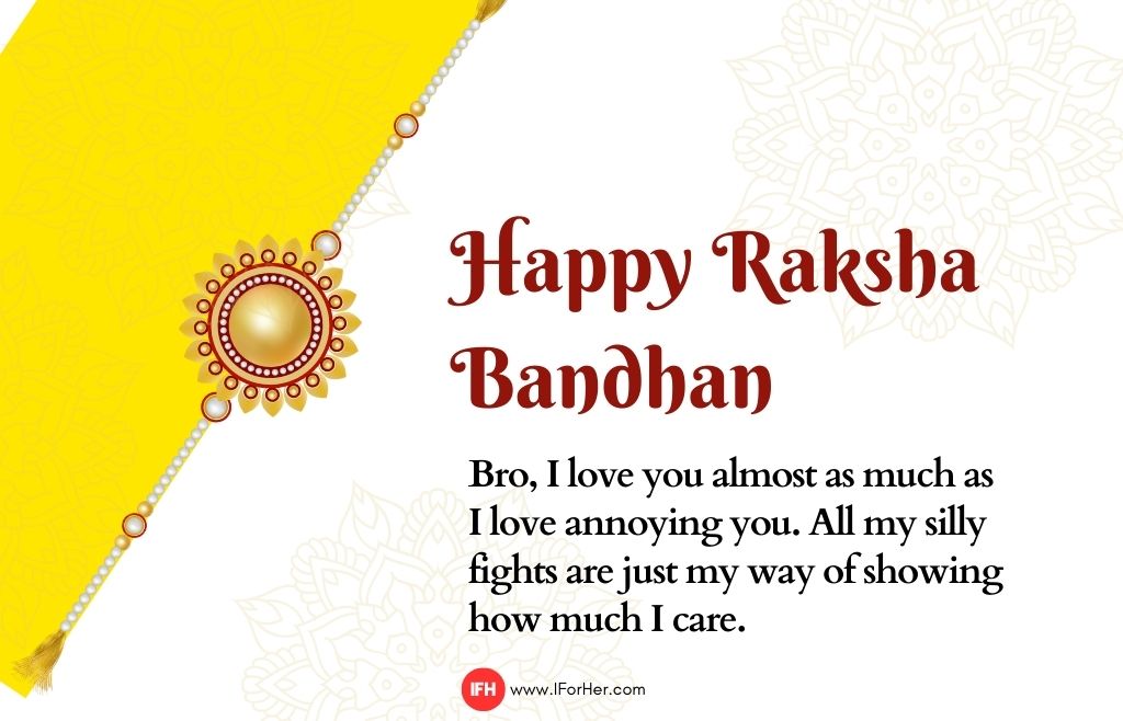 Bro, I love you almost as much as  I love annoying you. All my silly  fights are just my way of showing  how much I care.-raksha bandhan quotes-iforher