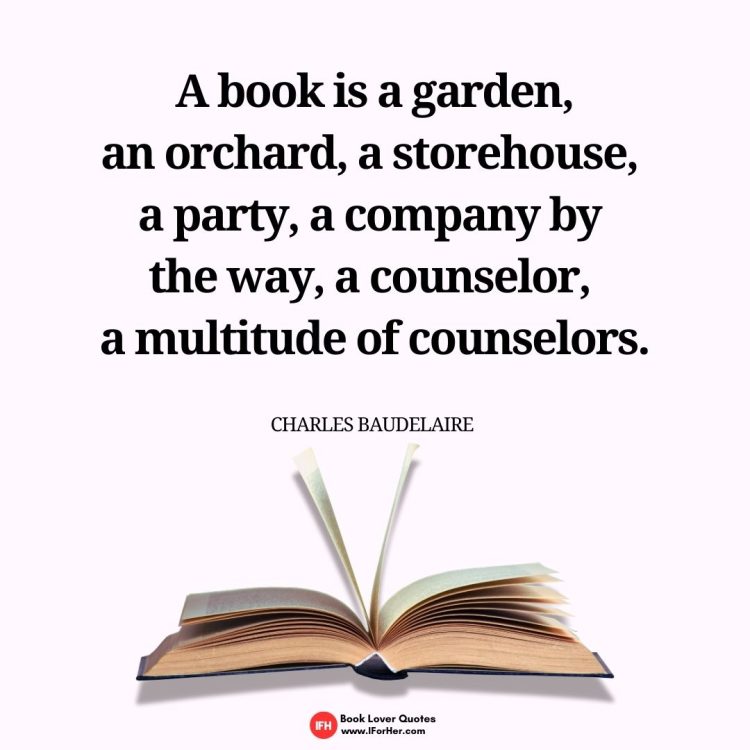 A book is a garden, an orchard, a storehouse,  a party, a company by  the way, a counselor,  a multitude of counselors.  Charles Baudelaire -book lover quotes iforher