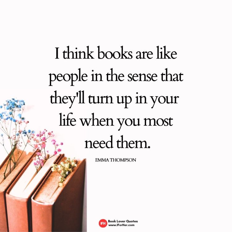 I think books are like people in the sense that they'll turn up in your  life when you most  need them. Emma Thompson-book lover quotes iforher